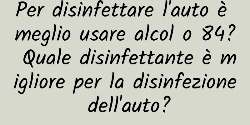 Per disinfettare l'auto è meglio usare alcol o 84? Quale disinfettante è migliore per la disinfezione dell'auto?