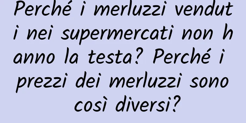 Perché i merluzzi venduti nei supermercati non hanno la testa? Perché i prezzi dei merluzzi sono così diversi?