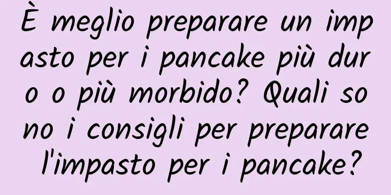 È meglio preparare un impasto per i pancake più duro o più morbido? Quali sono i consigli per preparare l'impasto per i pancake?