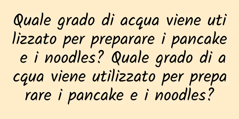 Quale grado di acqua viene utilizzato per preparare i pancake e i noodles? Quale grado di acqua viene utilizzato per preparare i pancake e i noodles?