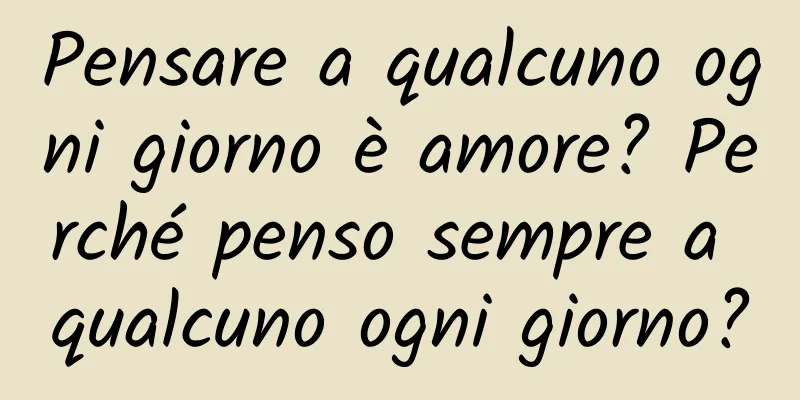 Pensare a qualcuno ogni giorno è amore? Perché penso sempre a qualcuno ogni giorno?