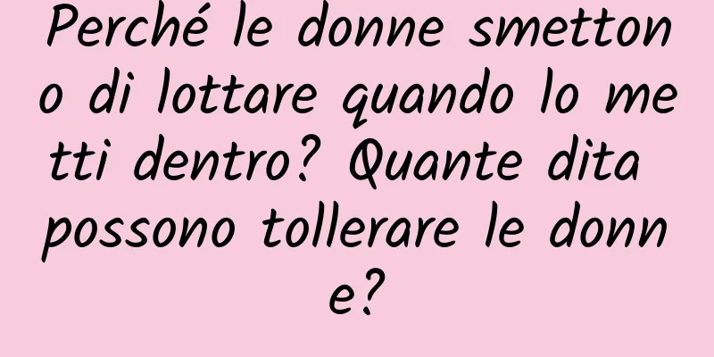 Perché le donne smettono di lottare quando lo metti dentro? Quante dita possono tollerare le donne?
