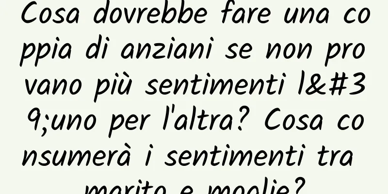 Cosa dovrebbe fare una coppia di anziani se non provano più sentimenti l'uno per l'altra? Cosa consumerà i sentimenti tra marito e moglie?