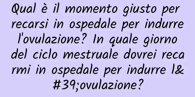 Qual è il momento giusto per recarsi in ospedale per indurre l'ovulazione? In quale giorno del ciclo mestruale dovrei recarmi in ospedale per indurre l'ovulazione?
