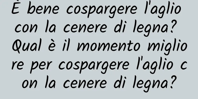 È bene cospargere l'aglio con la cenere di legna? Qual è il momento migliore per cospargere l'aglio con la cenere di legna?