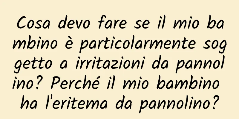 Cosa devo fare se il mio bambino è particolarmente soggetto a irritazioni da pannolino? Perché il mio bambino ha l'eritema da pannolino?