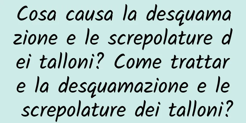 Cosa causa la desquamazione e le screpolature dei talloni? Come trattare la desquamazione e le screpolature dei talloni?