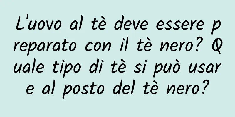 L'uovo al tè deve essere preparato con il tè nero? Quale tipo di tè si può usare al posto del tè nero?