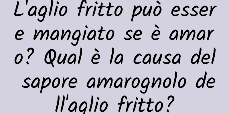L'aglio fritto può essere mangiato se è amaro? Qual è la causa del sapore amarognolo dell'aglio fritto?
