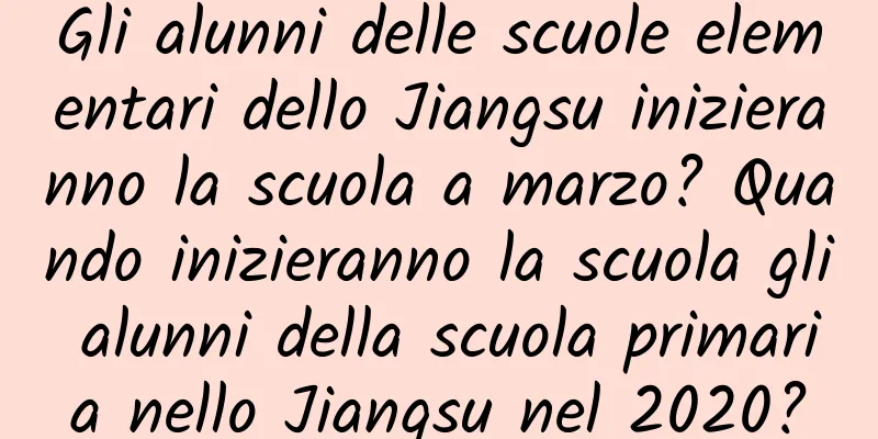 Gli alunni delle scuole elementari dello Jiangsu inizieranno la scuola a marzo? Quando inizieranno la scuola gli alunni della scuola primaria nello Jiangsu nel 2020?