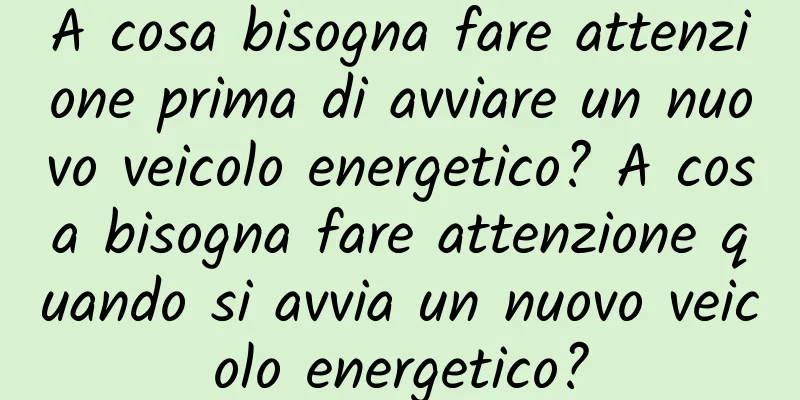 A cosa bisogna fare attenzione prima di avviare un nuovo veicolo energetico? A cosa bisogna fare attenzione quando si avvia un nuovo veicolo energetico?