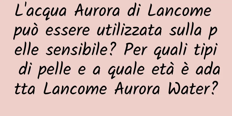 L'acqua Aurora di Lancome può essere utilizzata sulla pelle sensibile? Per quali tipi di pelle e a quale età è adatta Lancome Aurora Water?