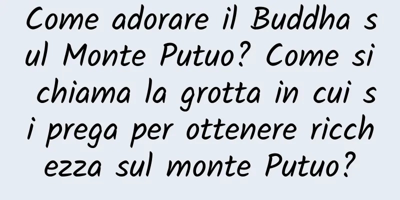 Come adorare il Buddha sul Monte Putuo? Come si chiama la grotta in cui si prega per ottenere ricchezza sul monte Putuo?