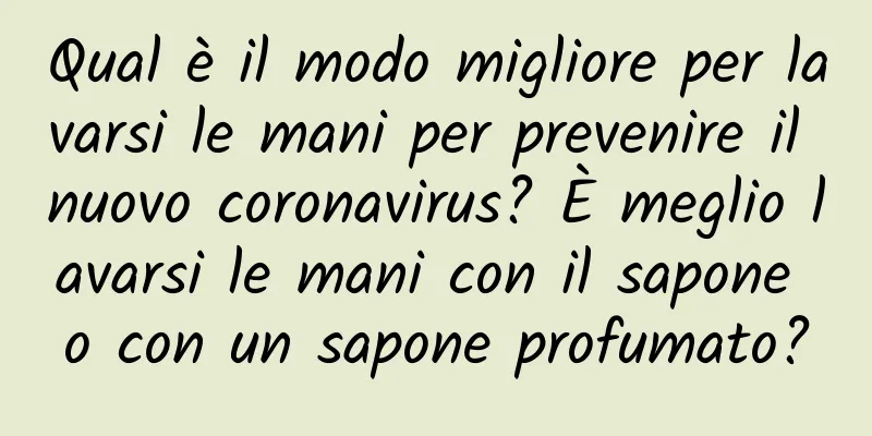 Qual è il modo migliore per lavarsi le mani per prevenire il nuovo coronavirus? È meglio lavarsi le mani con il sapone o con un sapone profumato?