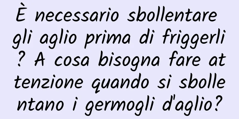 È necessario sbollentare gli aglio prima di friggerli? A cosa bisogna fare attenzione quando si sbollentano i germogli d'aglio?