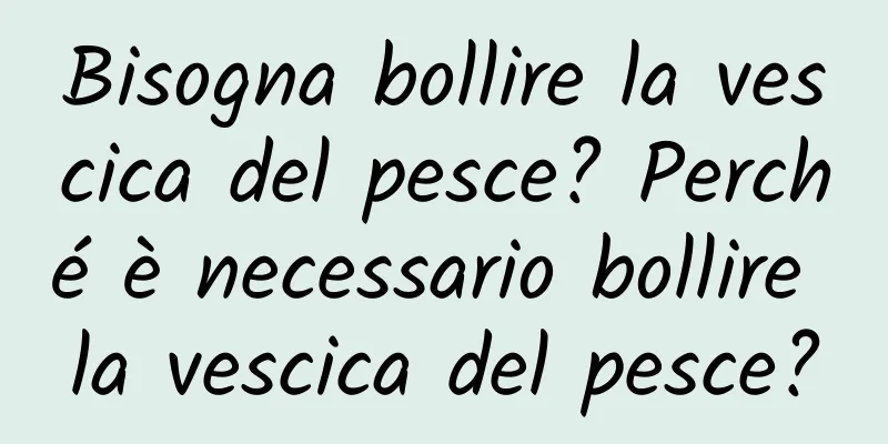 Bisogna bollire la vescica del pesce? Perché è necessario bollire la vescica del pesce?