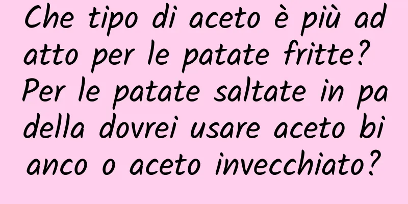 Che tipo di aceto è più adatto per le patate fritte? Per le patate saltate in padella dovrei usare aceto bianco o aceto invecchiato?