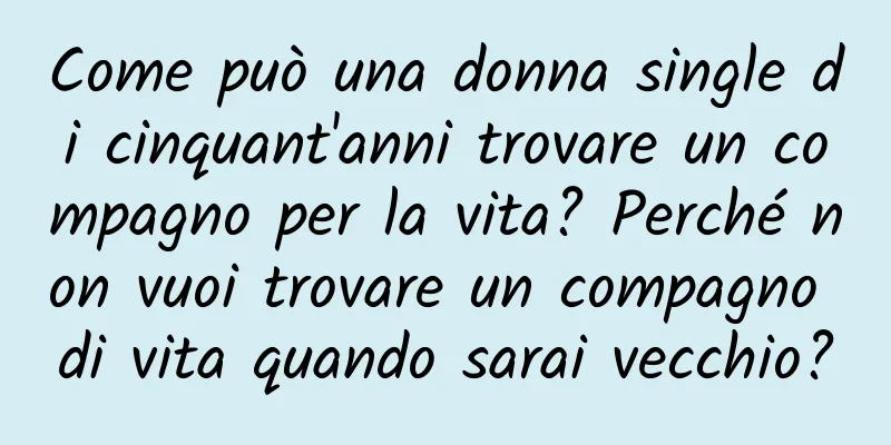 Come può una donna single di cinquant'anni trovare un compagno per la vita? Perché non vuoi trovare un compagno di vita quando sarai vecchio?