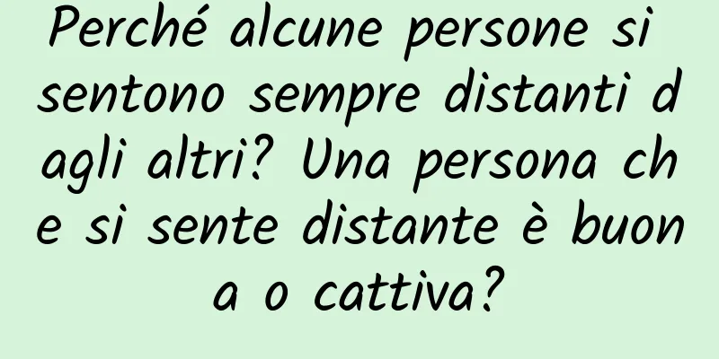 Perché alcune persone si sentono sempre distanti dagli altri? Una persona che si sente distante è buona o cattiva?