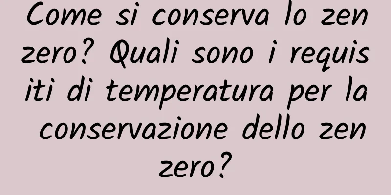 Come si conserva lo zenzero? Quali sono i requisiti di temperatura per la conservazione dello zenzero?