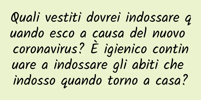 Quali vestiti dovrei indossare quando esco a causa del nuovo coronavirus? È igienico continuare a indossare gli abiti che indosso quando torno a casa?