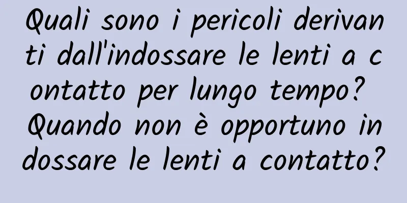 Quali sono i pericoli derivanti dall'indossare le lenti a contatto per lungo tempo? Quando non è opportuno indossare le lenti a contatto?