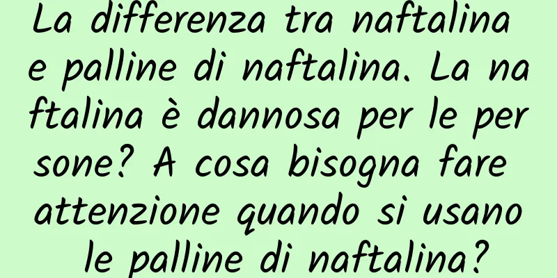 La differenza tra naftalina e palline di naftalina. La naftalina è dannosa per le persone? A cosa bisogna fare attenzione quando si usano le palline di naftalina?