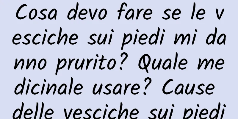 Cosa devo fare se le vesciche sui piedi mi danno prurito? Quale medicinale usare? Cause delle vesciche sui piedi