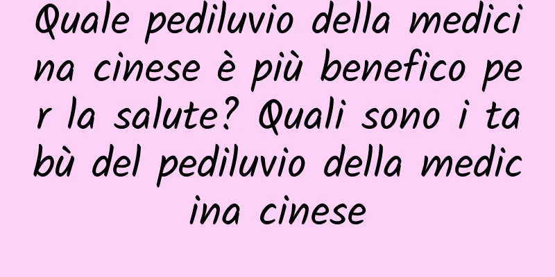 Quale pediluvio della medicina cinese è più benefico per la salute? Quali sono i tabù del pediluvio della medicina cinese