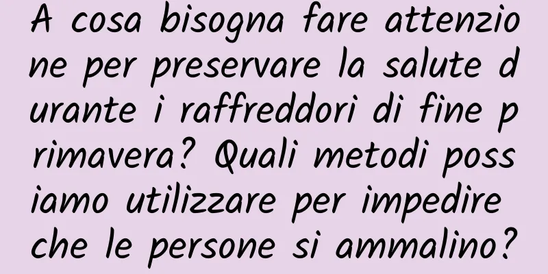 A cosa bisogna fare attenzione per preservare la salute durante i raffreddori di fine primavera? Quali metodi possiamo utilizzare per impedire che le persone si ammalino?