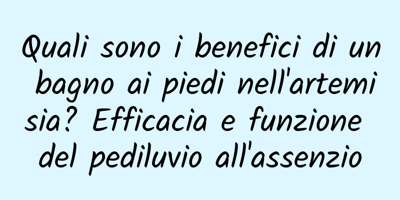 Quali sono i benefici di un bagno ai piedi nell'artemisia? Efficacia e funzione del pediluvio all'assenzio