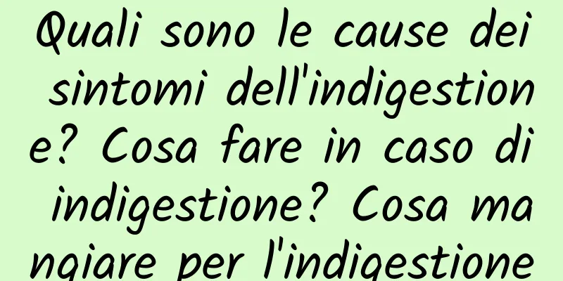 Quali sono le cause dei sintomi dell'indigestione? Cosa fare in caso di indigestione? Cosa mangiare per l'indigestione