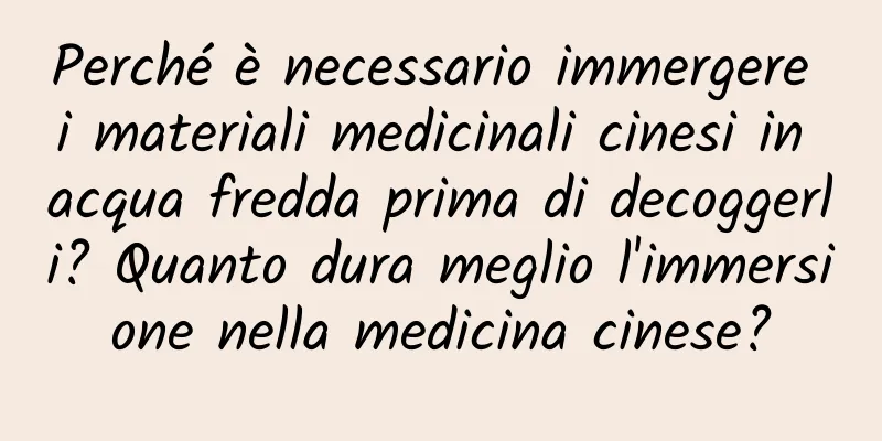 Perché è necessario immergere i materiali medicinali cinesi in acqua fredda prima di decoggerli? Quanto dura meglio l'immersione nella medicina cinese?