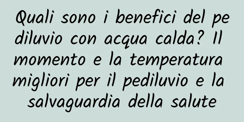 Quali sono i benefici del pediluvio con acqua calda? Il momento e la temperatura migliori per il pediluvio e la salvaguardia della salute