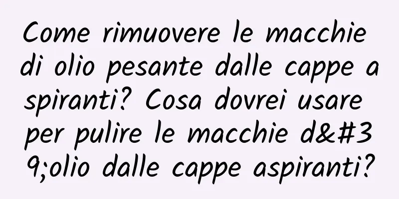 Come rimuovere le macchie di olio pesante dalle cappe aspiranti? Cosa dovrei usare per pulire le macchie d'olio dalle cappe aspiranti?