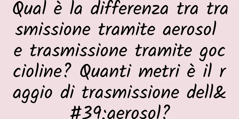 Qual è la differenza tra trasmissione tramite aerosol e trasmissione tramite goccioline? Quanti metri è il raggio di trasmissione dell'aerosol?
