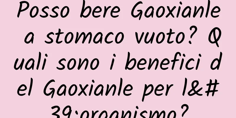 Posso bere Gaoxianle a stomaco vuoto? Quali sono i benefici del Gaoxianle per l'organismo?