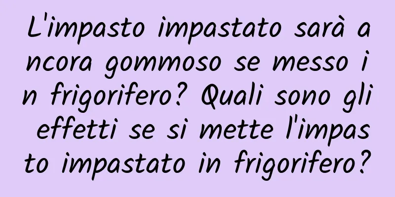 L'impasto impastato sarà ancora gommoso se messo in frigorifero? Quali sono gli effetti se si mette l'impasto impastato in frigorifero?