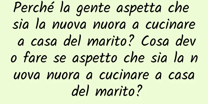 Perché la gente aspetta che sia la nuova nuora a cucinare a casa del marito? Cosa devo fare se aspetto che sia la nuova nuora a cucinare a casa del marito?