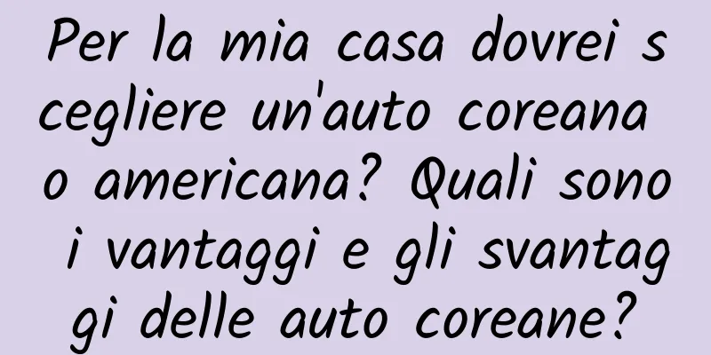 Per la mia casa dovrei scegliere un'auto coreana o americana? Quali sono i vantaggi e gli svantaggi delle auto coreane?