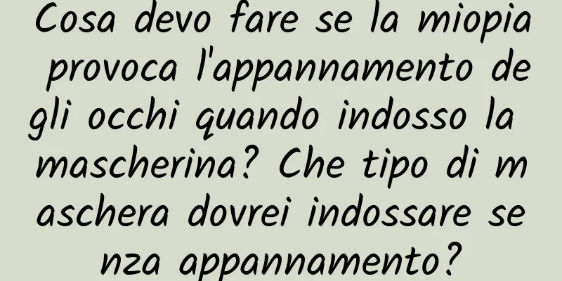 Cosa devo fare se la miopia provoca l'appannamento degli occhi quando indosso la mascherina? Che tipo di maschera dovrei indossare senza appannamento?