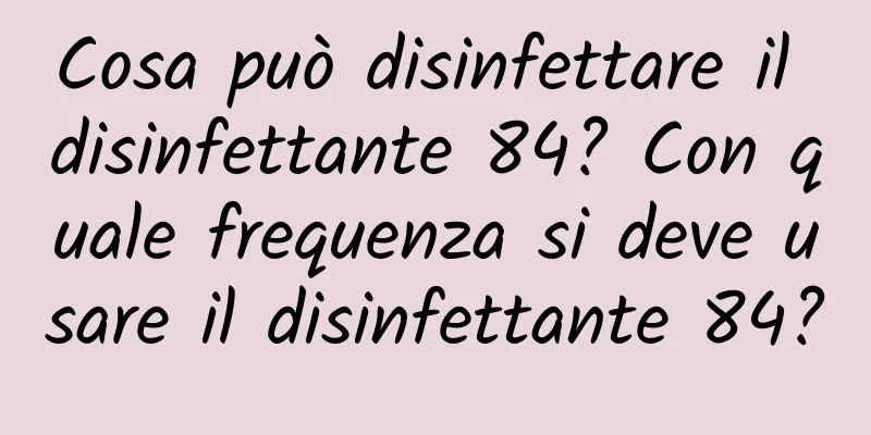 Cosa può disinfettare il disinfettante 84? Con quale frequenza si deve usare il disinfettante 84?