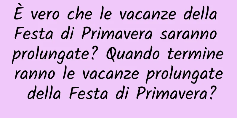È vero che le vacanze della Festa di Primavera saranno prolungate? Quando termineranno le vacanze prolungate della Festa di Primavera?