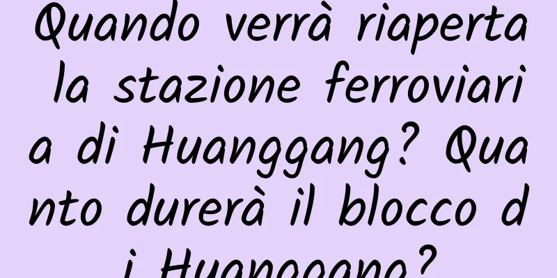Quando verrà riaperta la stazione ferroviaria di Huanggang? Quanto durerà il blocco di Huanggang?