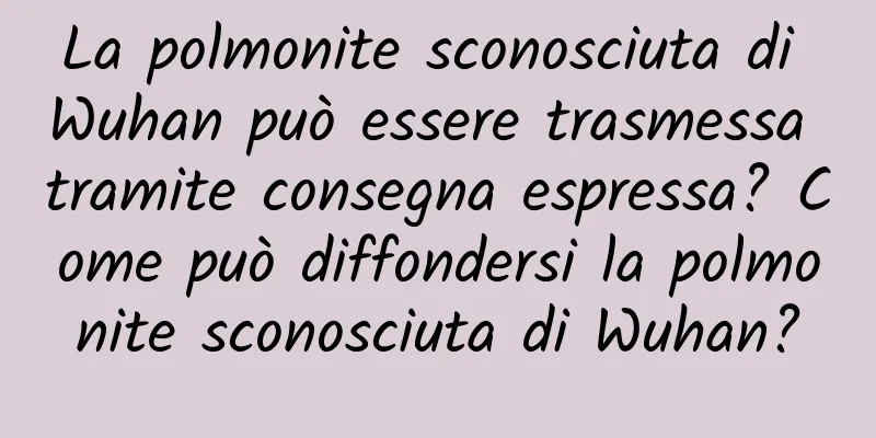 La polmonite sconosciuta di Wuhan può essere trasmessa tramite consegna espressa? Come può diffondersi la polmonite sconosciuta di Wuhan?