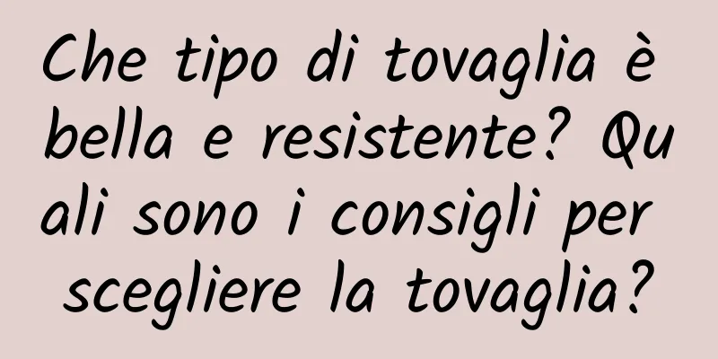 Che tipo di tovaglia è bella e resistente? Quali sono i consigli per scegliere la tovaglia?