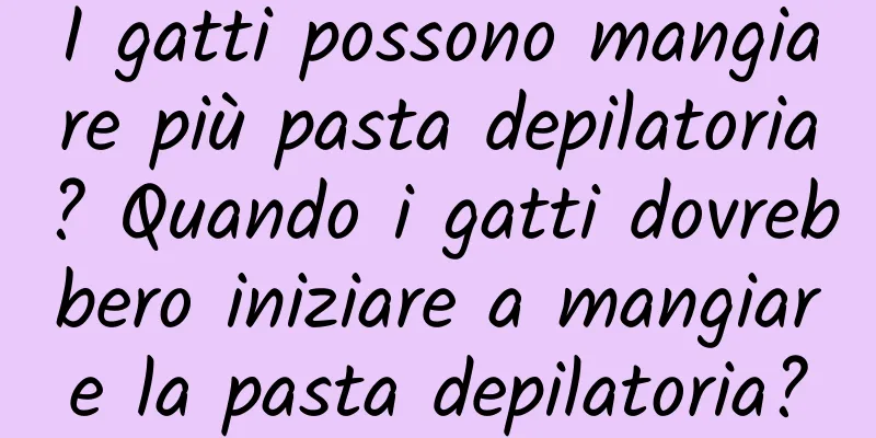 I gatti possono mangiare più pasta depilatoria? Quando i gatti dovrebbero iniziare a mangiare la pasta depilatoria?