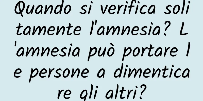 Quando si verifica solitamente l'amnesia? L'amnesia può portare le persone a dimenticare gli altri?