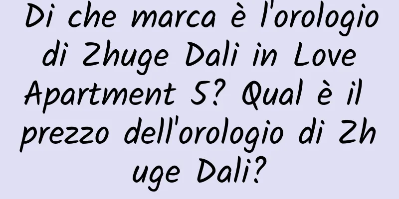 Di che marca è l'orologio di Zhuge Dali in Love Apartment 5? Qual è il prezzo dell'orologio di Zhuge Dali?