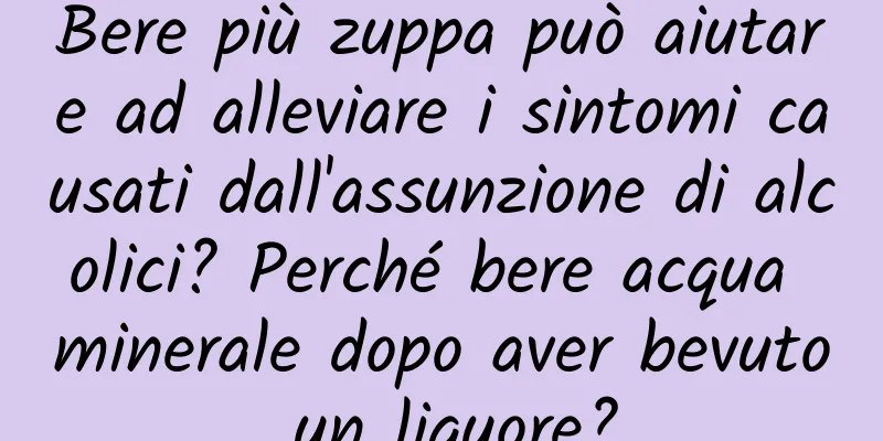 Bere più zuppa può aiutare ad alleviare i sintomi causati dall'assunzione di alcolici? Perché bere acqua minerale dopo aver bevuto un liquore?
